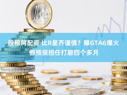 股粮网配资 比R星齐谨慎？曝GTA6爆火假预报担任打磨四个多月
