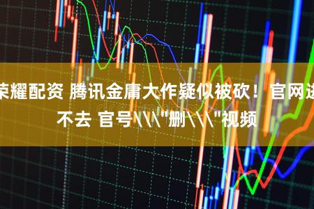 荣耀配资 腾讯金庸大作疑似被砍！官网进不去 官号\