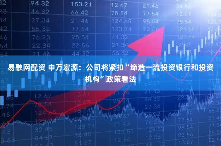 易融网配资 申万宏源：公司将紧扣“缔造一流投资银行和投资机构”政策看法