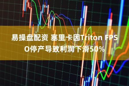 易操盘配资 塞里卡因Triton FPSO停产导致利润下滑50%