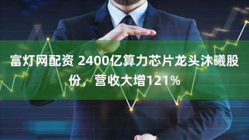 富灯网配资 2400亿算力芯片龙头沐曦股份，营收大增121%