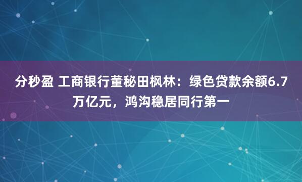 分秒盈 工商银行董秘田枫林：绿色贷款余额6.7万亿元，鸿沟稳居同行第一