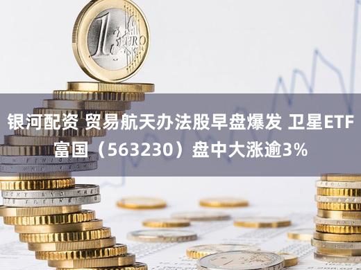 银河配资 贸易航天办法股早盘爆发 卫星ETF富国（563230）盘中大涨逾3%