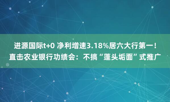 进源国际t+0 净利增速3.18%居六大行第一!直击农业银行功绩会:不搞“蓬头垢面”式推广