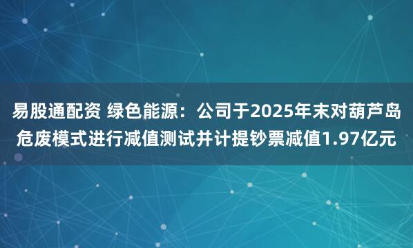 易股通配资 绿色能源：公司于2025年末对葫芦岛危废模式进行减值测试并计提钞票减值1.97亿元