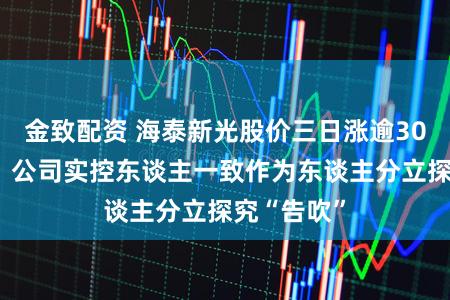 金致配资 海泰新光股价三日涨逾30%后回调，公司实控东谈主一致作为东谈主分立探究“告吹”
