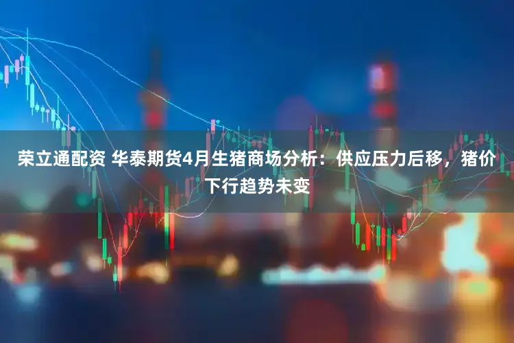 荣立通配资 华泰期货4月生猪商场分析:供应压力后移,猪价下行趋势未变