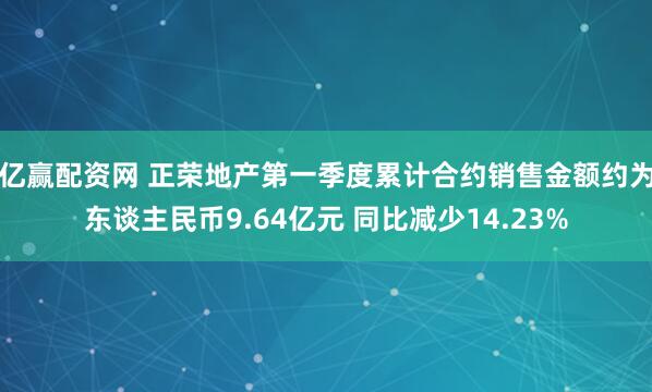 亿赢配资网 正荣地产第一季度累计合约销售金额约为东谈主民币9.64亿元 同比减少14.23%