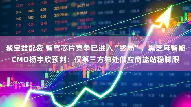 聚宝盆配资 智驾芯片竞争已进入“终局”,黑芝麻智能CMO杨宇欣预判:仅第三方独处供应商能站稳脚跟