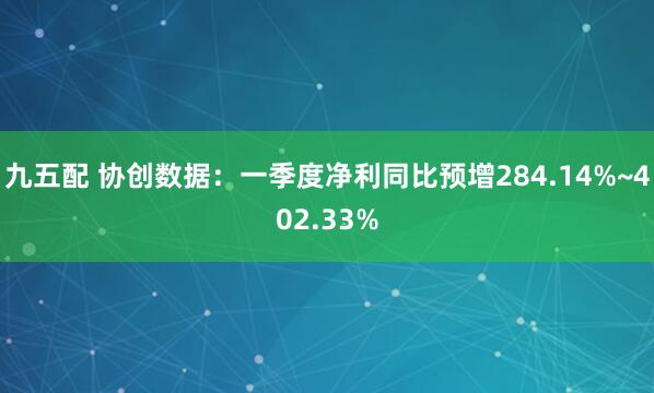 九五配 协创数据：一季度净利同比预增284.14%~402.33%