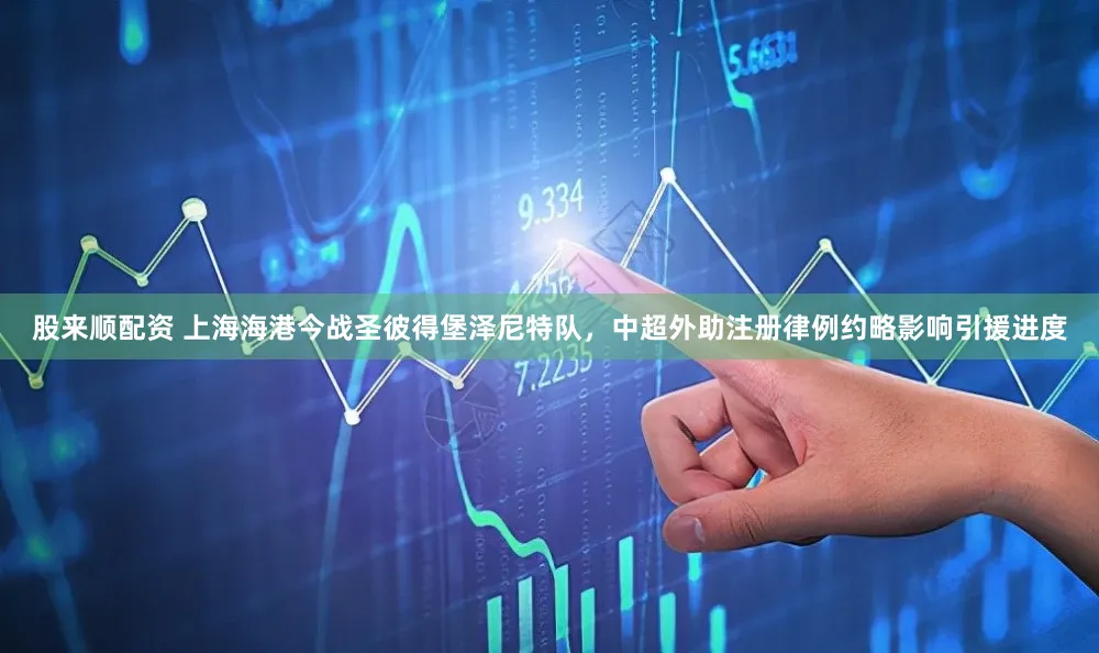 股来顺配资 上海海港今战圣彼得堡泽尼特队，中超外助注册律例约略影响引援进度