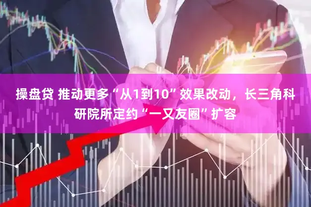 操盘贷 推动更多“从1到10”效果改动，长三角科研院所定约“一又友圈”扩容