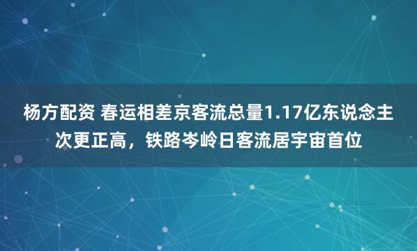 杨方配资 春运相差京客流总量1.17亿东说念主次更正高，铁路岑岭日客流居宇宙首位