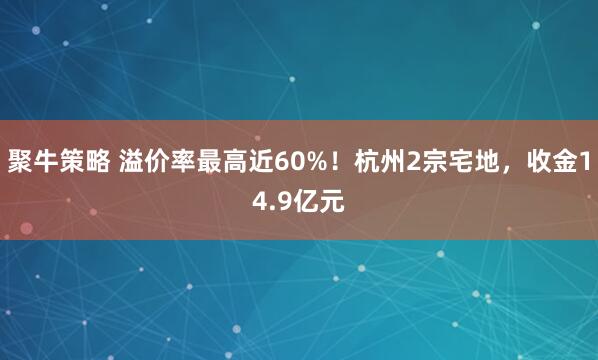 聚牛策略 溢价率最高近60%!杭州2宗宅地,收金14.9亿元