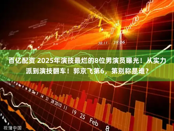 百亿配资 2025年演技最烂的8位男演员曝光！从实力派到演技翻车！郭京飞第6，第别称是谁？