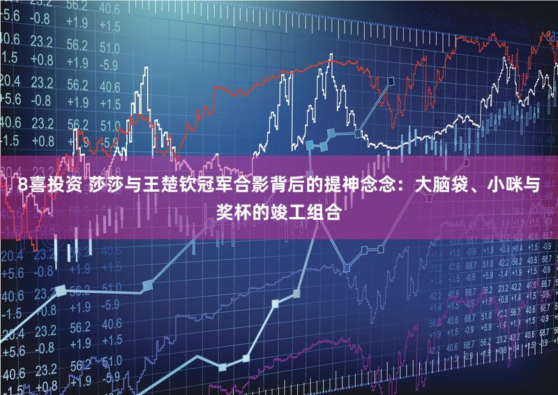 8喜投资 莎莎与王楚钦冠军合影背后的提神念念：大脑袋、小咪与奖杯的竣工组合