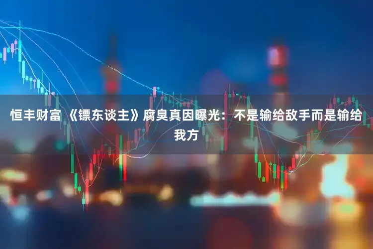 恒丰财富 《镖东谈主》腐臭真因曝光：不是输给敌手而是输给我方