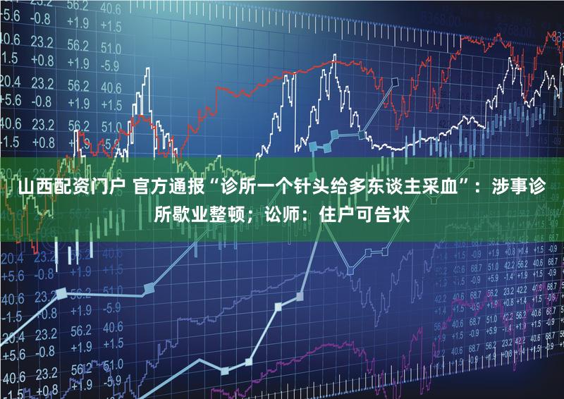 山西配资门户 官方通报“诊所一个针头给多东谈主采血”：涉事诊所歇业整顿；讼师：住户可告状