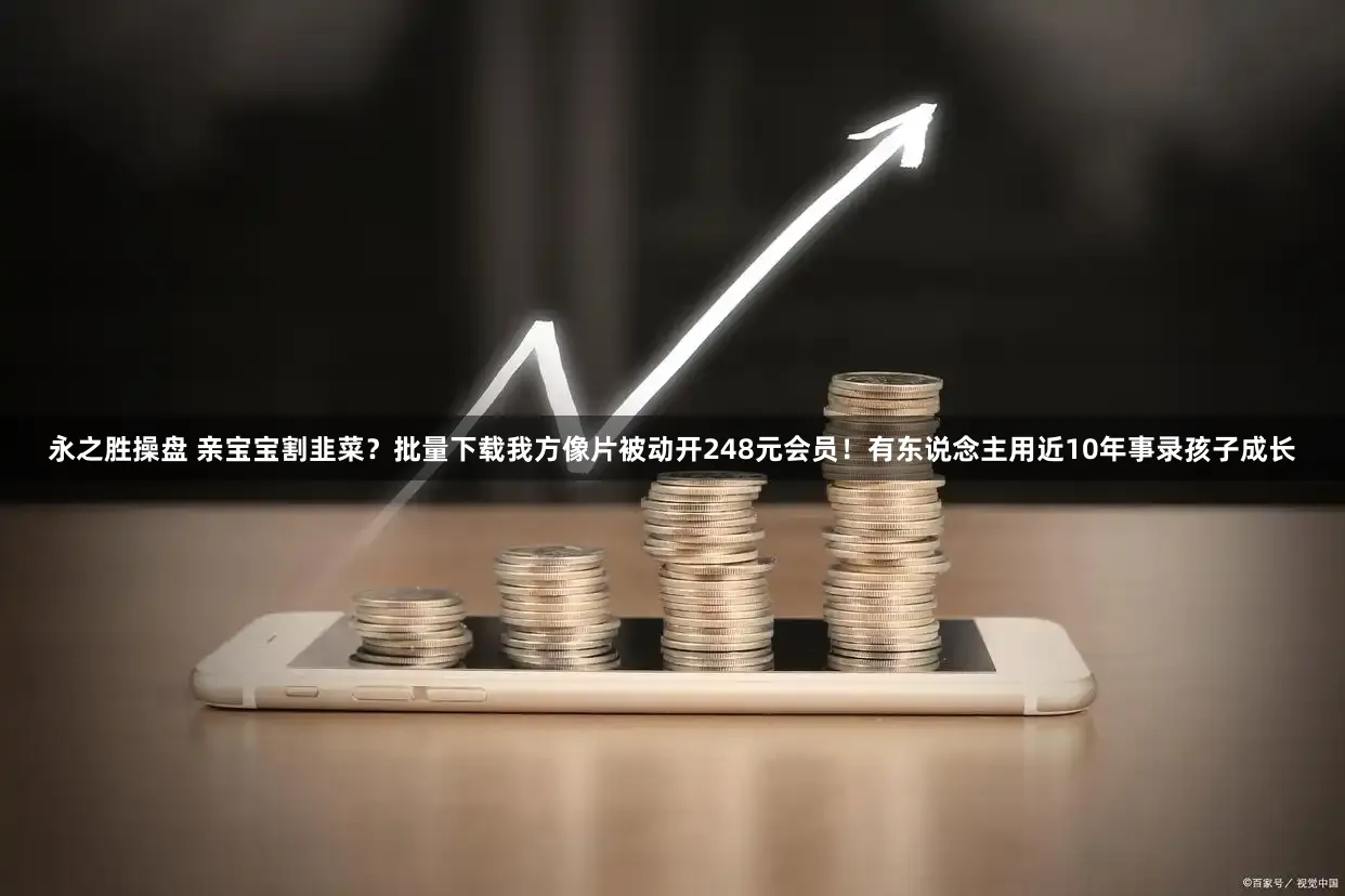 永之胜操盘 亲宝宝割韭菜？批量下载我方像片被动开248元会员！有东说念主用近10年事录孩子成长