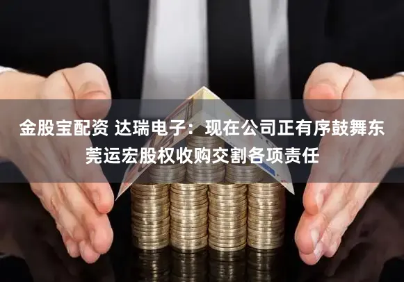 金股宝配资 达瑞电子:现在公司正有序鼓舞东莞运宏股权收购交割各项责任