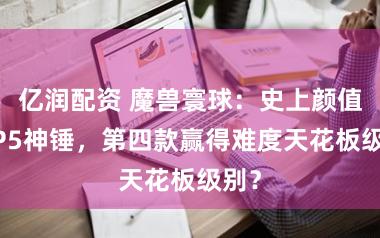 亿润配资 魔兽寰球：史上颜值TOP5神锤，第四款赢得难度天花板级别？